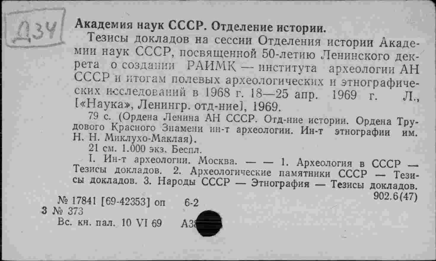 ﻿> Академия наук СССР. Отделение истории.
Тезисы докладов на сессии Отделения истории Академии наук СССР, посвященной 50-летию Ленинского декрета о создании РАИМК — института археологии АН СССР и итогам полевых археологических и этнографических исследований в 1968 г. 18—25 апр. 1969 г. Л., [«Наука», Ленингр. отд-ние], 1969.
79 с. (Ордена Ленина АН СССР. Отд-ние истории. Ордена Трудового Красного Знамени ин-т археологии. Ин-т этнографии им. H. Н. Миклухо-Маклая).
21 см. 1.000 экз. Беспл.
I. Ин-т археологии. Москва. — — 1. Археология в СССР — Тезисы докладов. 2. Археологические памятники СССР — Тезисы докладов. 3. Народы СССР — Этнография — Тезисы докладов.
№ 17841 [69-42353] оп
3 № 373
Вс. кн. пал. 10 VI 69
902.6(47)
6-2